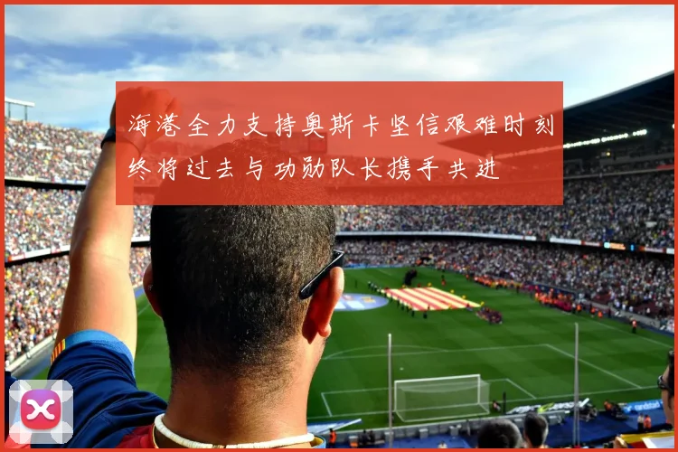 海港全力支持奥斯卡坚信艰难时刻终将过去与功勋队长携手共进
