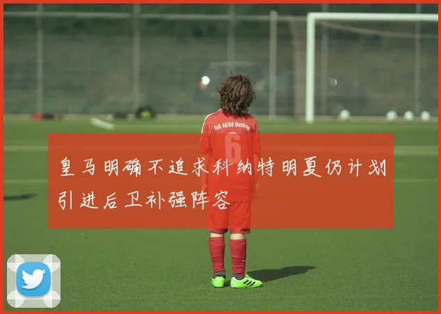 皇马明确不追求科纳特明夏仍计划引进后卫补强阵容