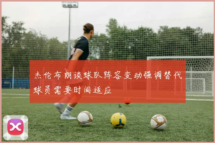 杰伦布朗谈球队阵容变动强调替代球员需要时间适应