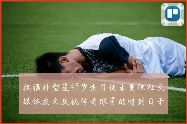 祝福朴智星45岁生日快乐曼联社交媒体发文庆祝传奇球员的特别日子