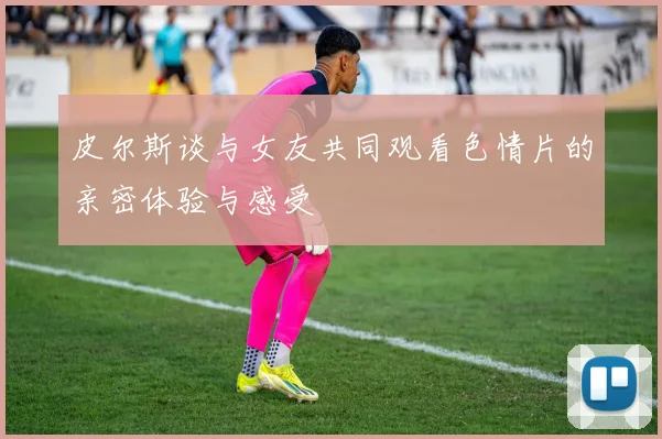 皮尔斯谈与女友共同观看色情片的亲密体验与感受