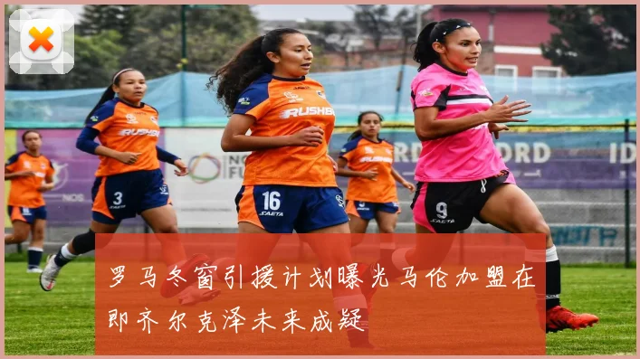 罗马冬窗引援计划曝光马伦加盟在即齐尔克泽未来成疑