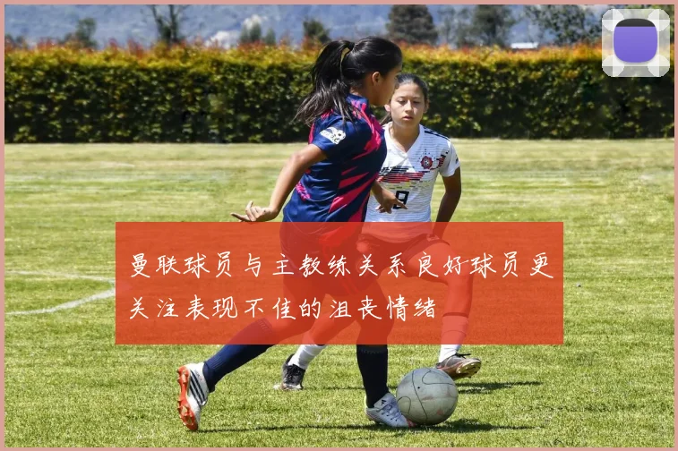 曼联球员与主教练关系良好球员更关注表现不佳的沮丧情绪