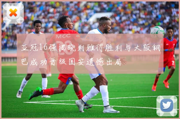 亚冠16强揭晓利雅得胜利与大阪钢巴成功晋级国安遗憾出局