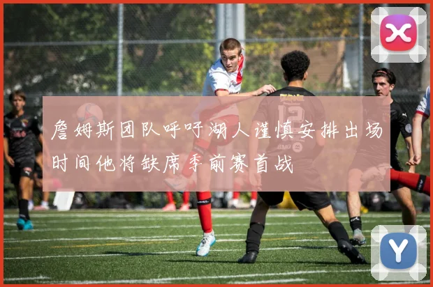 詹姆斯团队呼吁湖人谨慎安排出场时间他将缺席季前赛首战