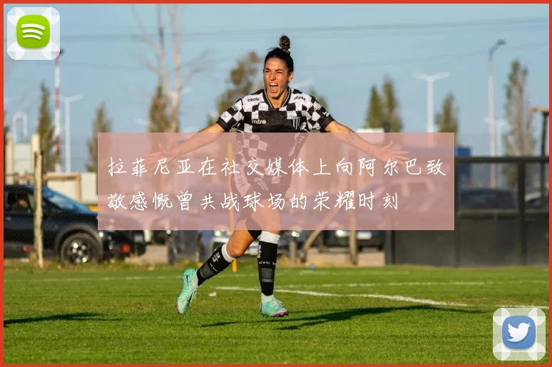 拉菲尼亚在社交媒体上向阿尔巴致敬感慨曾共战球场的荣耀时刻