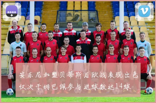 安东尼加盟贝蒂斯后欧战表现出色仅次于姆巴佩参与进球数达14球