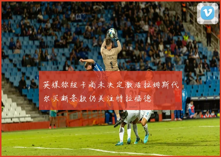 英媒称纽卡尚未决定激活拉姆斯代尔买断条款仍关注特拉福德