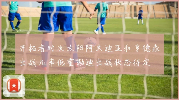 开拓者对决太阳阿夫迪亚和亨德森出战几率低霍勒迪出战状态待定