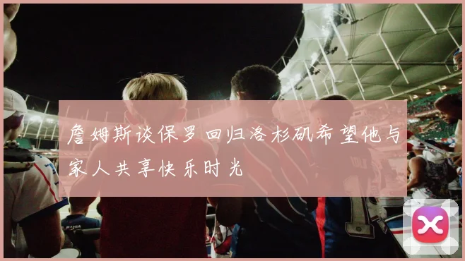 詹姆斯谈保罗回归洛杉矶希望他与家人共享快乐时光
