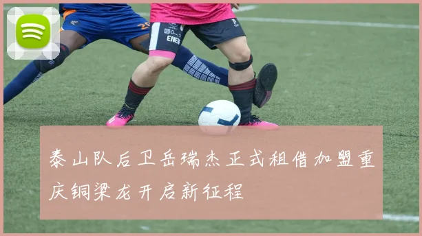泰山队后卫岳瑞杰正式租借加盟重庆铜梁龙开启新征程