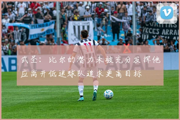武圣：比尔的潜力未被充分发挥他应离开低迷球队追求更高目标