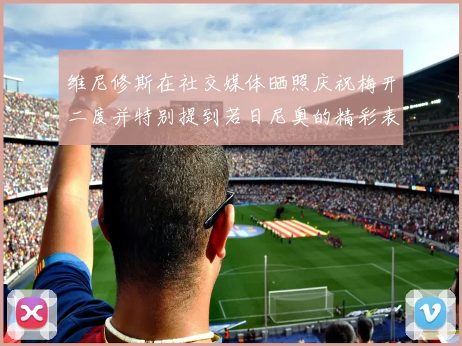 维尼修斯在社交媒体晒照庆祝梅开二度并特别提到若日尼奥的精彩表现