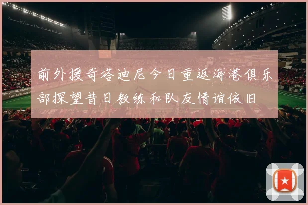 前外援奇塔迪尼今日重返海港俱乐部探望昔日教练和队友情谊依旧