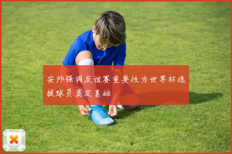 安帅强调友谊赛重要性为世界杯选拔球员奠定基础