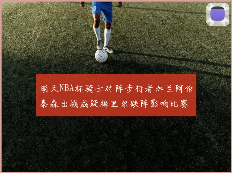 明天NBA杯骑士对阵步行者加兰阿伦泰森出战成疑梅里尔缺阵影响比赛走势