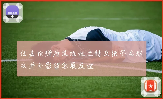 任嘉伦赠唐装给杜兰特交换签名球衣并合影留念展友谊