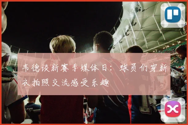 韦德谈新赛季媒体日：球员们穿新衣拍照交流感受乐趣