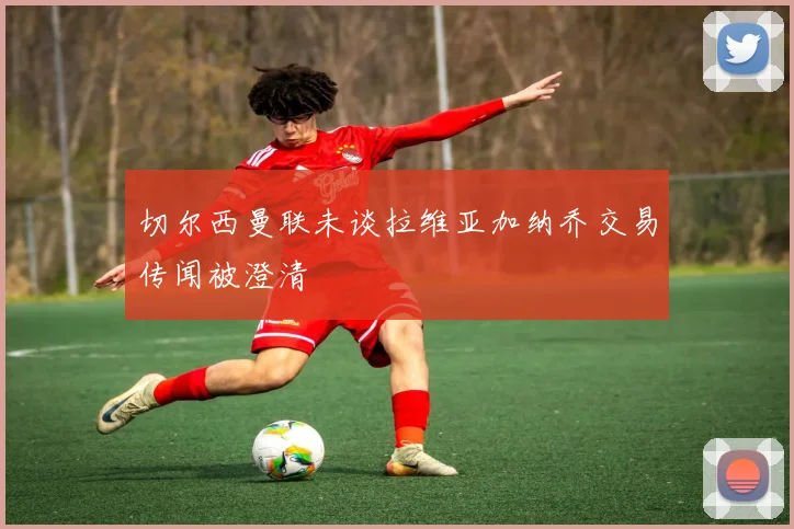 切尔西曼联未谈拉维亚加纳乔交易传闻被澄清
