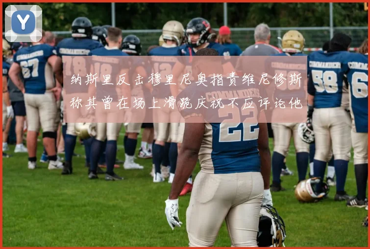 纳斯里反击穆里尼奥指责维尼修斯称其曾在场上滑跪庆祝不应评论他人