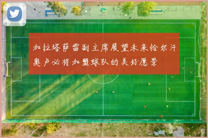 加拉塔萨雷副主席展望未来恰尔汗奥卢必将加盟球队的美好愿景