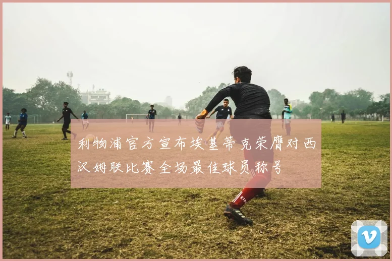 利物浦官方宣布埃基蒂克荣膺对西汉姆联比赛全场最佳球员称号