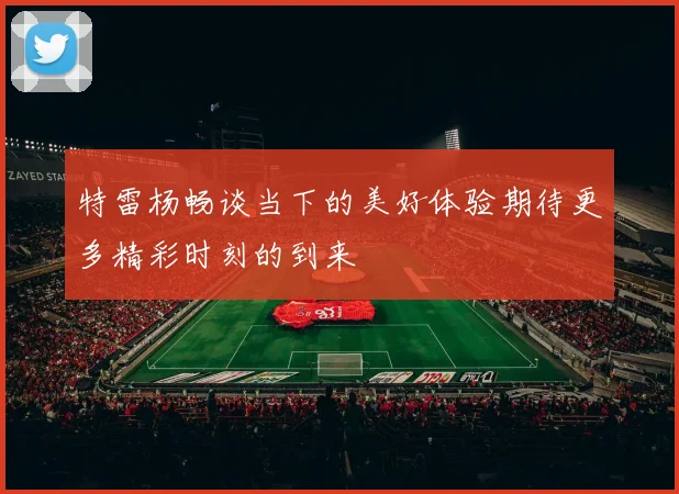 特雷杨畅谈当下的美好体验期待更多精彩时刻的到来