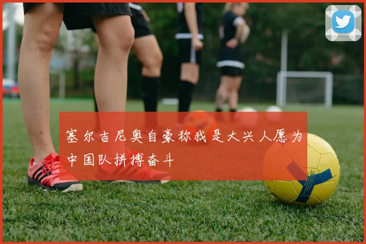 塞尔吉尼奥自豪称我是大兴人愿为中国队拼搏奋斗