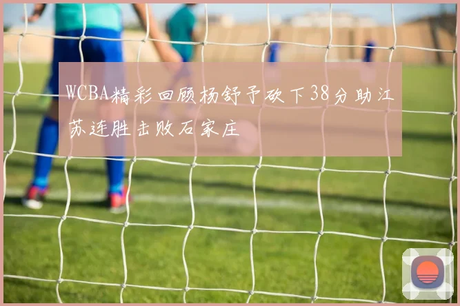WCBA精彩回顾杨舒予砍下38分助江苏连胜击败石家庄