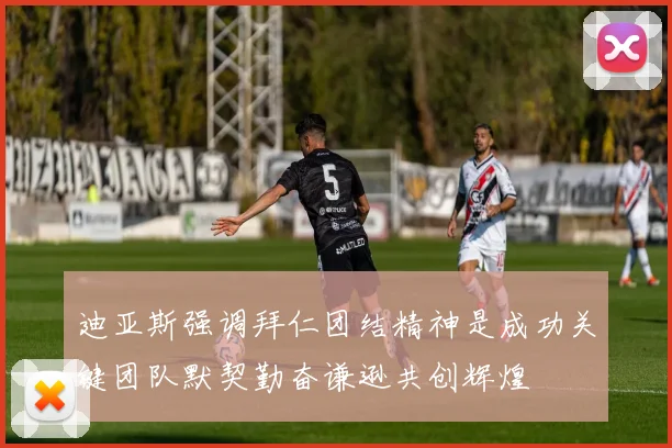 迪亚斯强调拜仁团结精神是成功关键团队默契勤奋谦逊共创辉煌
