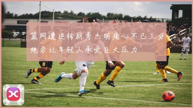 篮网遭逆转新秀杰明痛心不已三分绝杀让年轻人承受巨大压力