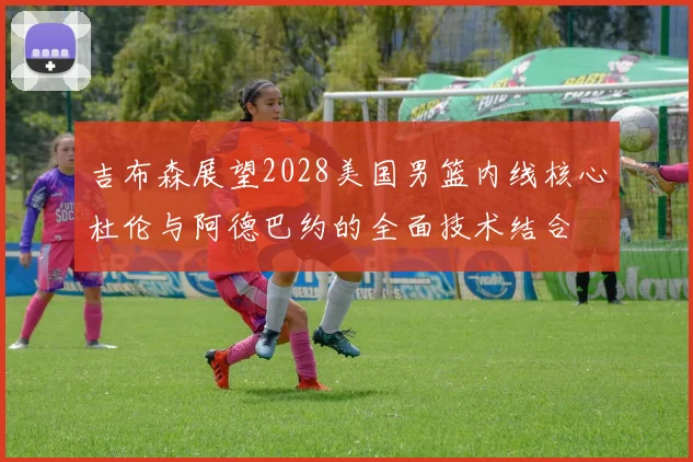 吉布森展望2028美国男篮内线核心杜伦与阿德巴约的全面技术结合