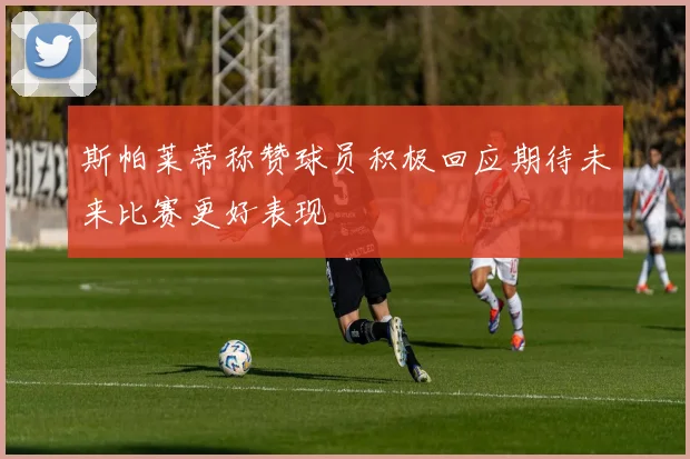 斯帕莱蒂称赞球员积极回应期待未来比赛更好表现
