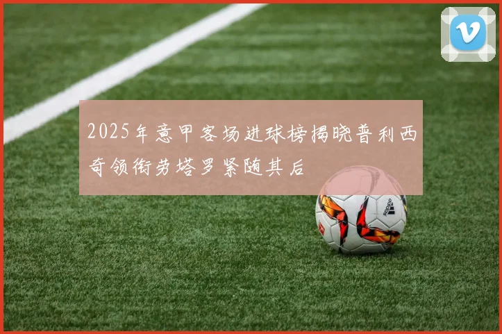 2025年意甲客场进球榜揭晓普利西奇领衔劳塔罗紧随其后
