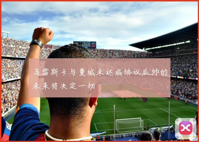 马雷斯卡与曼城未达成协议瓜帅的未来将决定一切