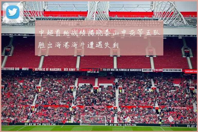 中超首轮战绩揭晓泰山申花等五队胜出海港海牛遭遇失利
