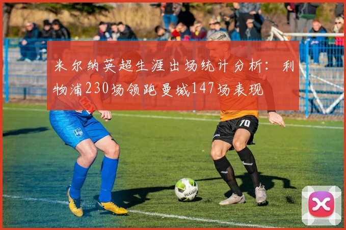 米尔纳英超生涯出场统计分析：利物浦230场领跑曼城147场表现