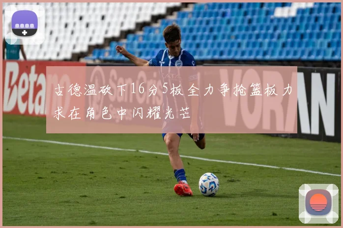 古德温砍下16分5板全力争抢篮板力求在角色中闪耀光芒