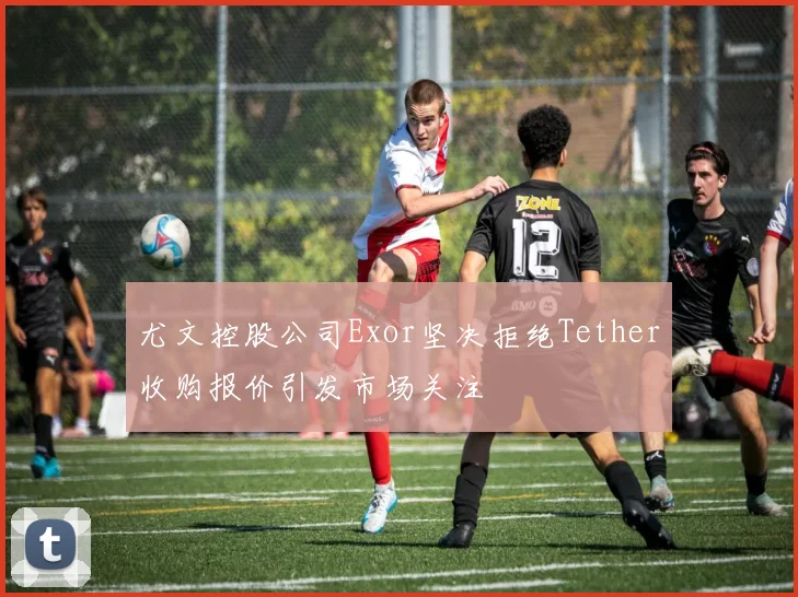 尤文控股公司Exor坚决拒绝Tether收购报价引发市场关注