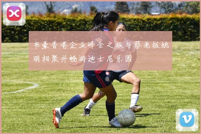 书豪香港企业峰会之旅与蔡老板姚明相聚并畅游迪士尼乐园